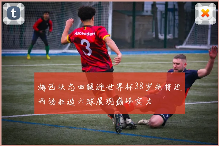 梅西状态回暖迎世界杯38岁老将近两场狂造六球展现巅峰实力