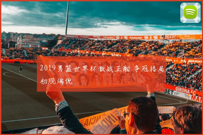 2019男篮世界杯激战正酣 争冠格局初现端倪
