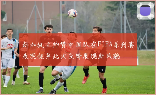 新加坡主帅赞中国队在FIFA系列赛表现优异此次交锋展现新风貌